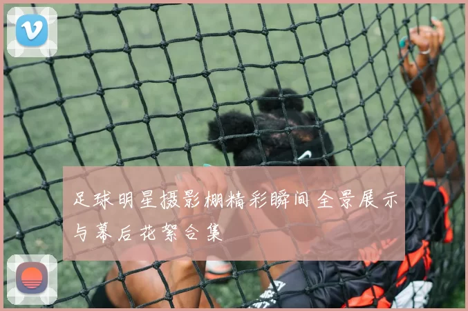 足球明星摄影棚精彩瞬间全景展示与幕后花絮合集