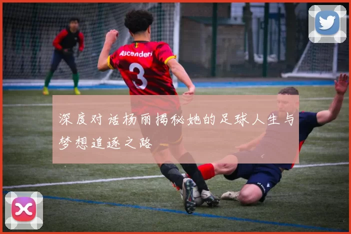 深度对话杨丽揭秘她的足球人生与梦想追逐之路