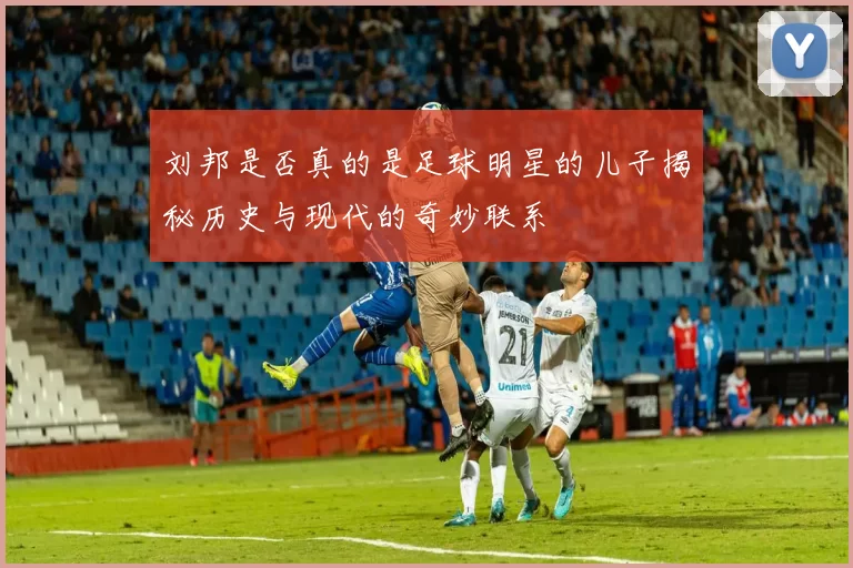 刘邦是否真的是足球明星的儿子揭秘历史与现代的奇妙联系