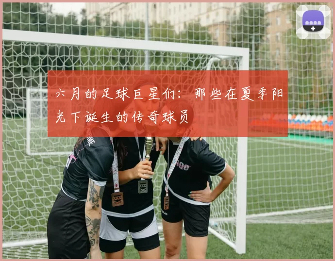 六月的足球巨星们：那些在夏季阳光下诞生的传奇球员