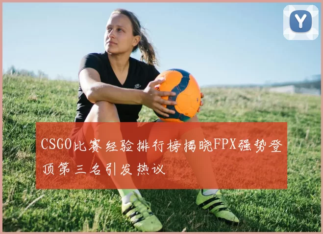 CSGO比赛经验排行榜揭晓FPX强势登顶第三名引发热议