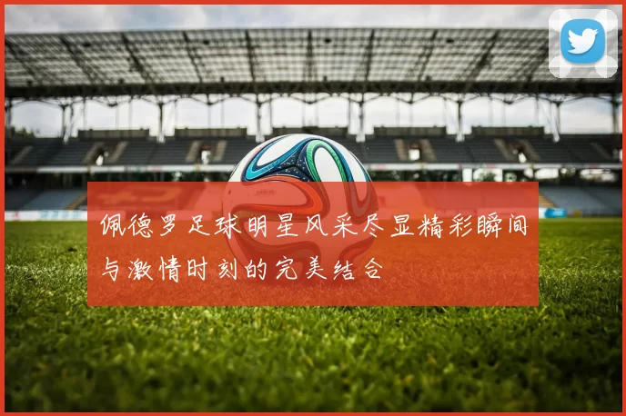 佩德罗足球明星风采尽显精彩瞬间与激情时刻的完美结合