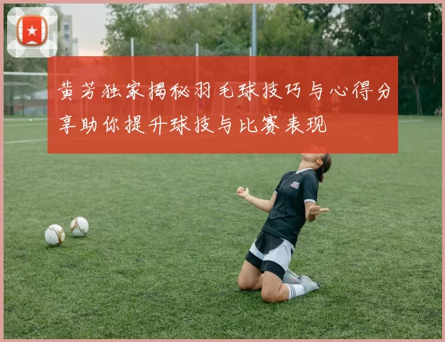 黄芳独家揭秘羽毛球技巧与心得分享助你提升球技与比赛表现