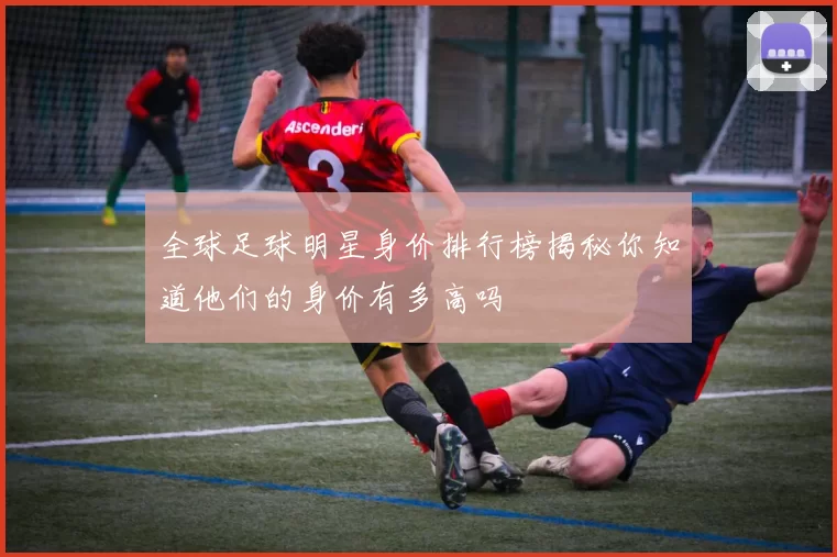 全球足球明星身价排行榜揭秘你知道他们的身价有多高吗