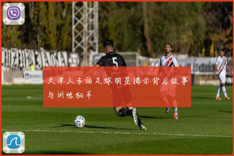 天津人专访足球明星揭示背后故事与训练秘辛