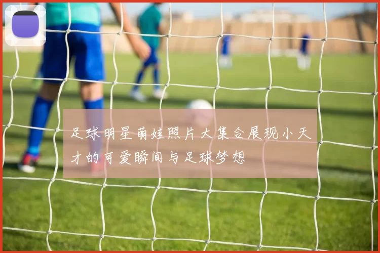 足球明星萌娃照片大集合展现小天才的可爱瞬间与足球梦想