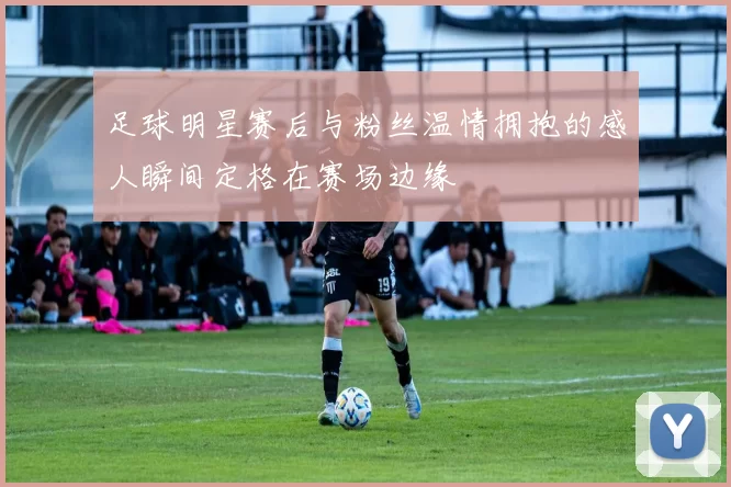 足球明星赛后与粉丝温情拥抱的感人瞬间定格在赛场边缘