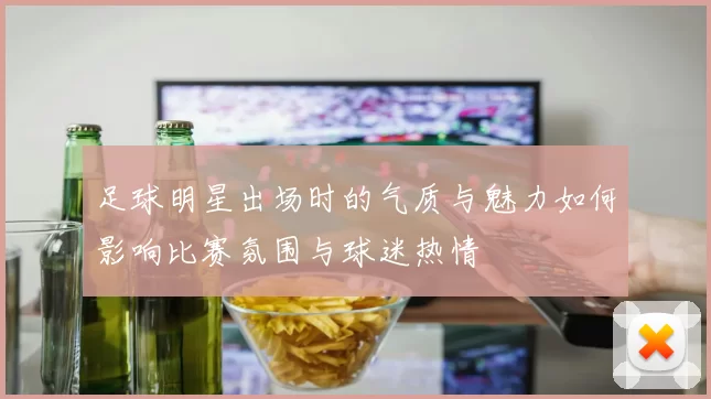 足球明星出场时的气质与魅力如何影响比赛氛围与球迷热情