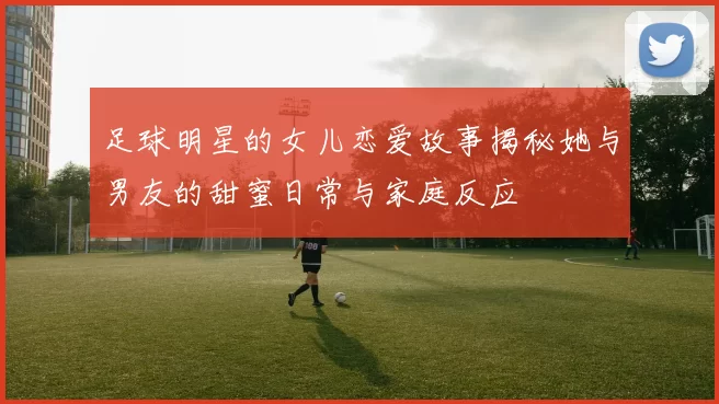 足球明星的女儿恋爱故事揭秘她与男友的甜蜜日常与家庭反应