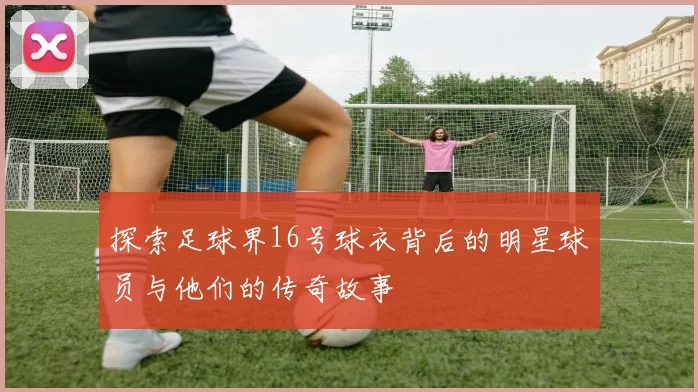 探索足球界16号球衣背后的明星球员与他们的传奇故事