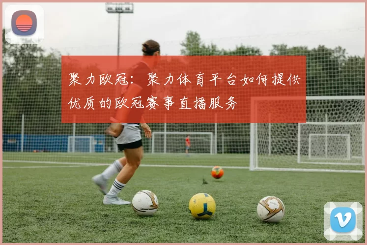 聚力欧冠：聚力体育平台如何提供优质的欧冠赛事直播服务