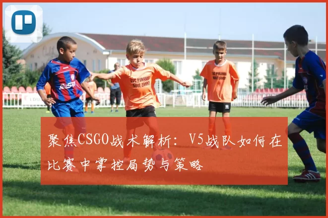 聚焦CSGO战术解析：V5战队如何在比赛中掌控局势与策略