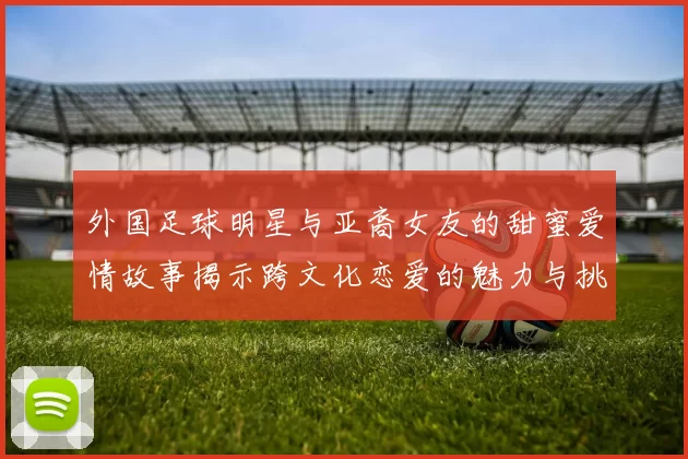 外国足球明星与亚裔女友的甜蜜爱情故事揭示跨文化恋爱的魅力与挑战