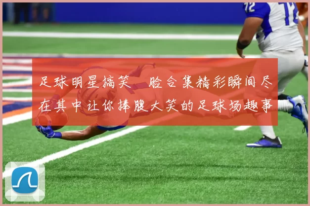 足球明星搞笑囧脸合集精彩瞬间尽在其中让你捧腹大笑的足球场趣事