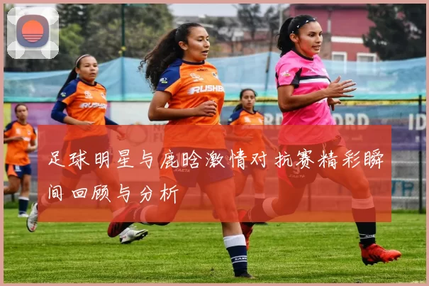 足球明星与鹿晗激情对抗赛精彩瞬间回顾与分析
