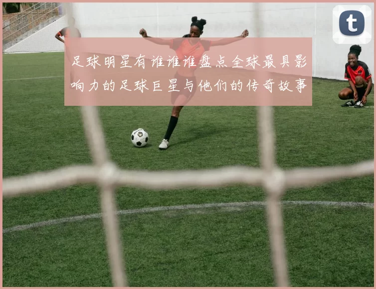 足球明星有谁谁谁盘点全球最具影响力的足球巨星与他们的传奇故事