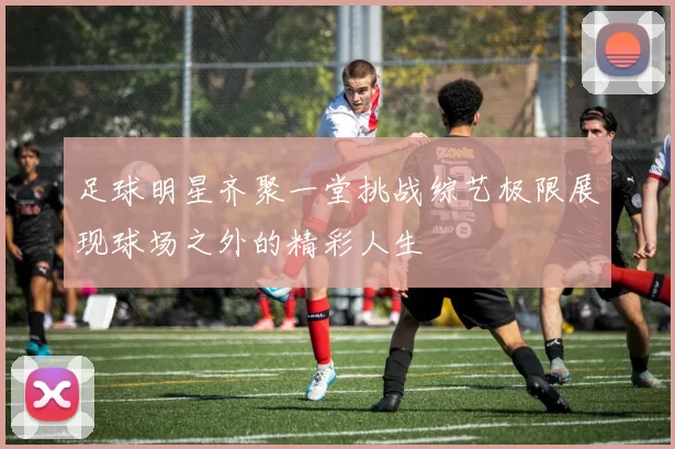 足球明星齐聚一堂挑战综艺极限展现球场之外的精彩人生