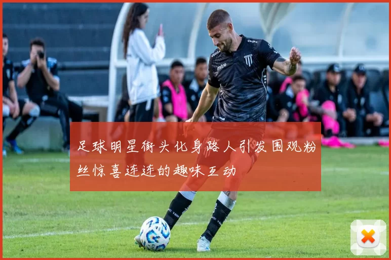 足球明星街头化身路人引发围观粉丝惊喜连连的趣味互动