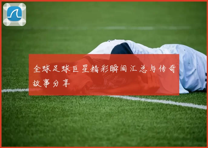 全球足球巨星精彩瞬间汇总与传奇故事分享