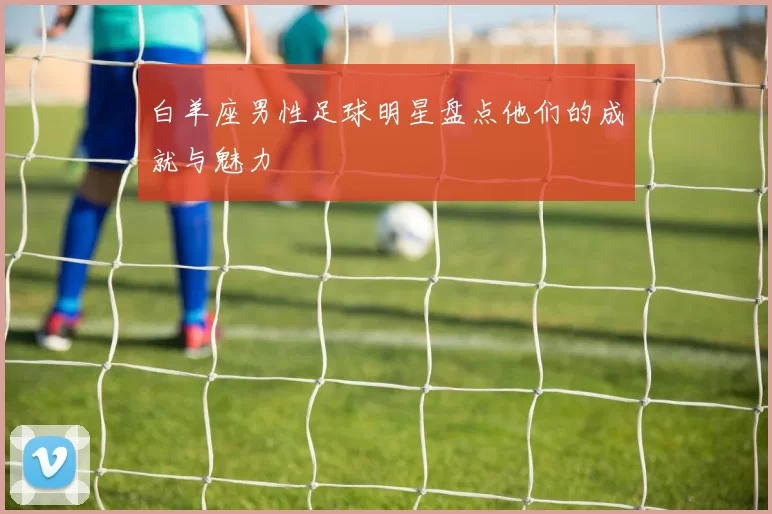白羊座男性足球明星盘点他们的成就与魅力