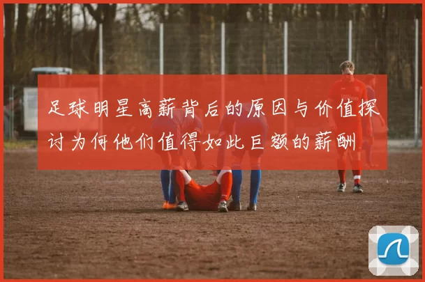 足球明星高薪背后的原因与价值探讨为何他们值得如此巨额的薪酬