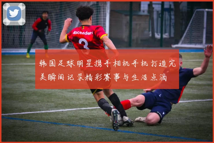 韩国足球明星携手相机手机打造完美瞬间记录精彩赛事与生活点滴