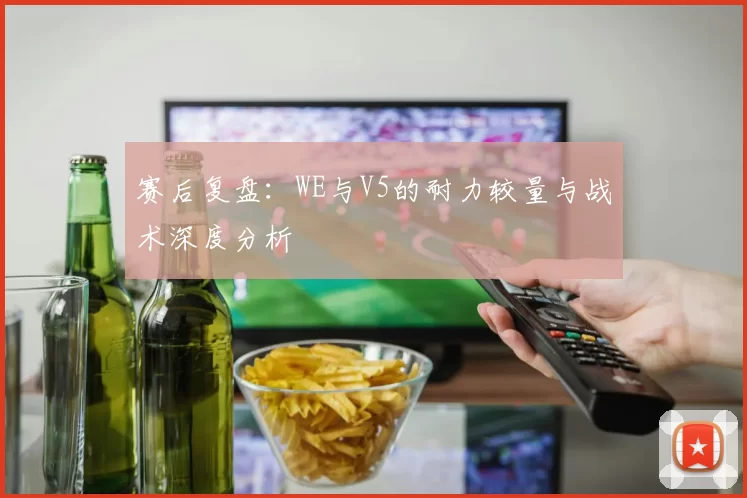 赛后复盘：WE与V5的耐力较量与战术深度分析