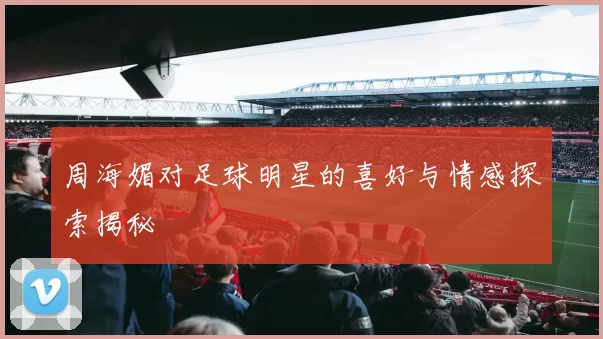 周海媚对足球明星的喜好与情感探索揭秘