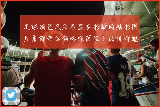 足球明星风采尽显多彩瞬间精彩图片集锦带你领略绿茵场上的传奇魅力