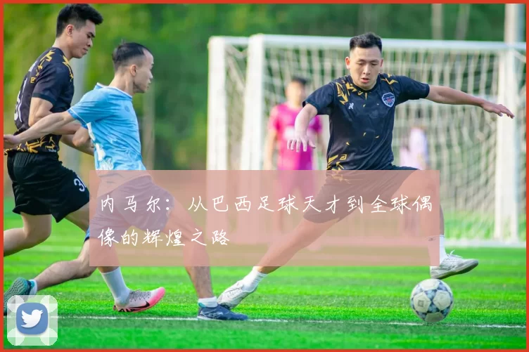 内马尔：从巴西足球天才到全球偶像的辉煌之路
