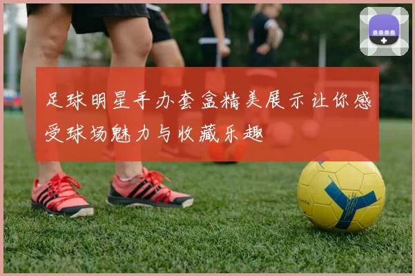 足球明星手办套盒精美展示让你感受球场魅力与收藏乐趣