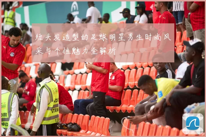 短头发造型的足球明星男生时尚风采与个性魅力全解析
