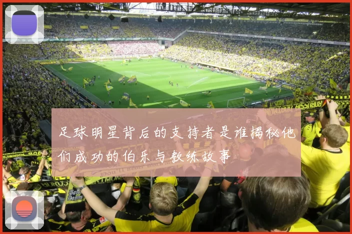 足球明星背后的支持者是谁揭秘他们成功的伯乐与教练故事