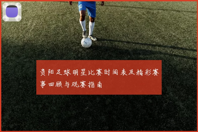 贵阳足球明星比赛时间表及精彩赛事回顾与观赛指南