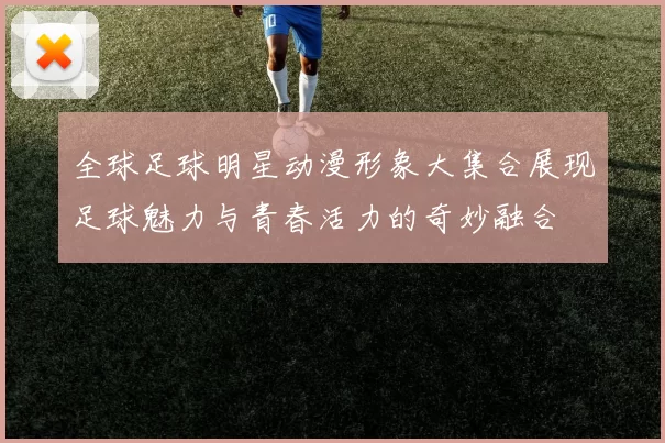 全球足球明星动漫形象大集合展现足球魅力与青春活力的奇妙融合