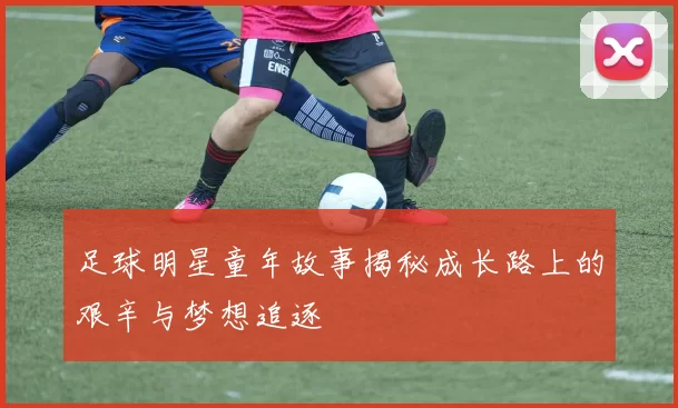 足球明星童年故事揭秘成长路上的艰辛与梦想追逐