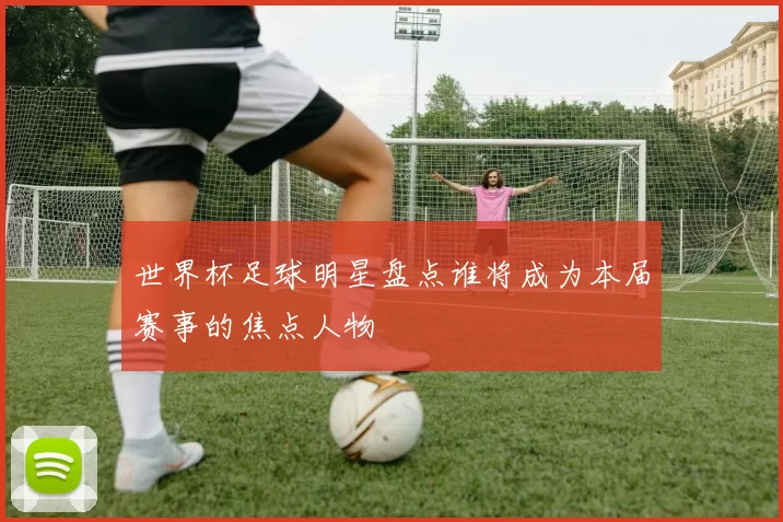 世界杯足球明星盘点谁将成为本届赛事的焦点人物