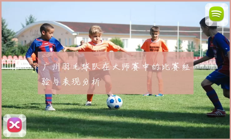 广州羽毛球队在大师赛中的比赛经验与表现分析