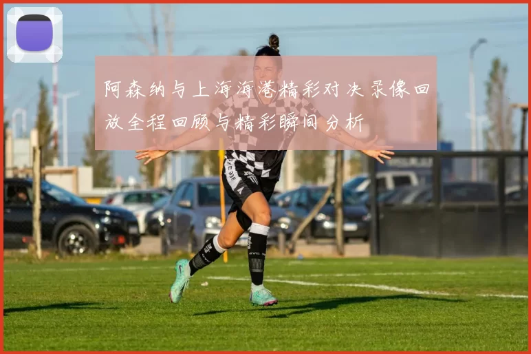 阿森纳与上海海港精彩对决录像回放全程回顾与精彩瞬间分析