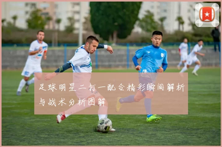 足球明星二打一配合精彩瞬间解析与战术分析图解