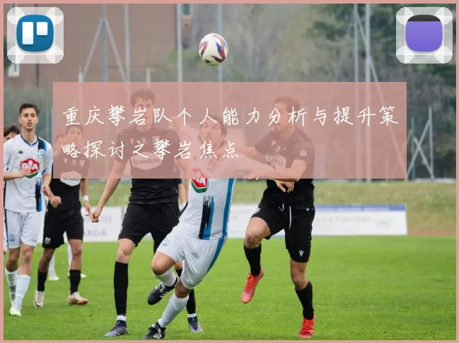 重庆攀岩队个人能力分析与提升策略探讨之攀岩焦点