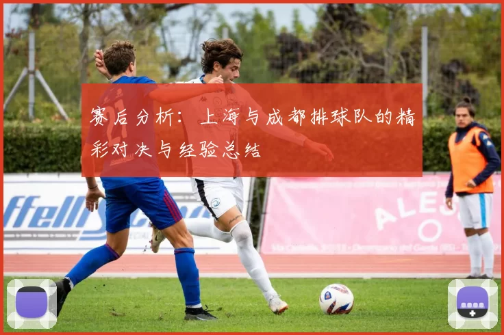 赛后分析：上海与成都排球队的精彩对决与经验总结