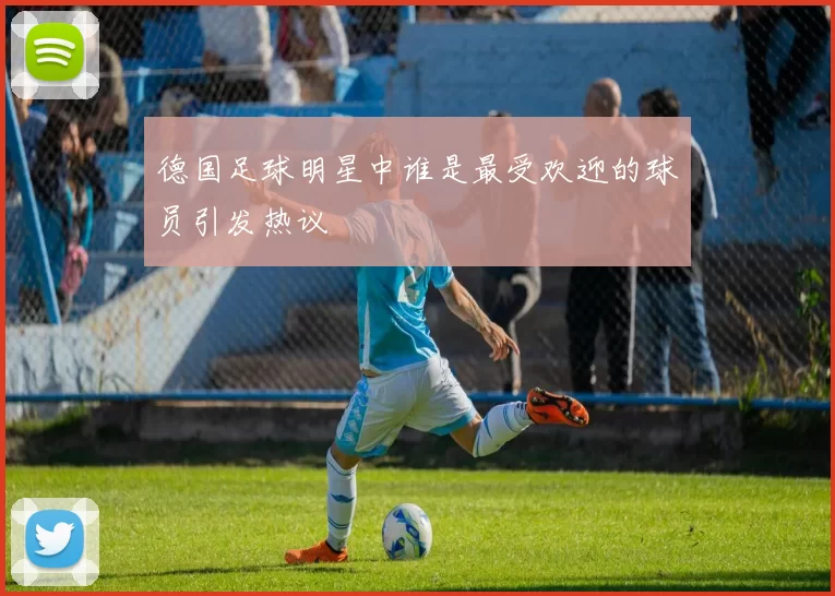德国足球明星中谁是最受欢迎的球员引发热议