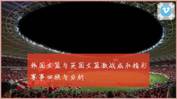 韩国女篮与英国女篮激战成和精彩赛事回顾与分析