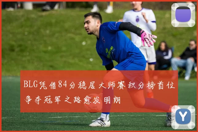 BLG凭借84分稳居大师赛积分榜首位争夺冠军之路愈发明朗