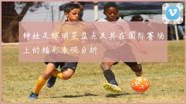 钟姓足球明星盘点及其在国际赛场上的精彩表现分析