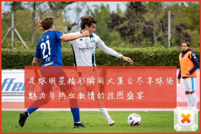 足球明星精彩瞬间大集合尽享球场魅力与热血激情的挂图盛宴