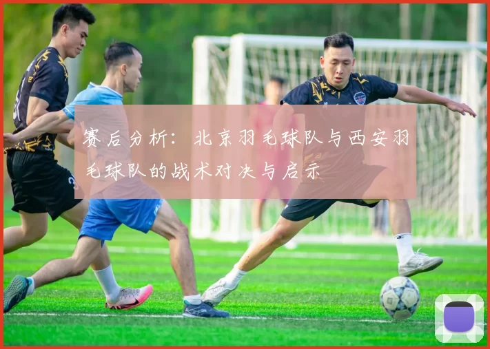 赛后分析：北京羽毛球队与西安羽毛球队的战术对决与启示