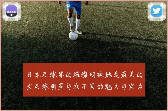 日本足球界的璀璨明珠她是最美的女足球明星与众不同的魅力与实力并存