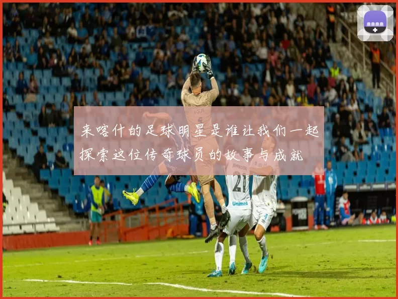 来喀什的足球明星是谁让我们一起探索这位传奇球员的故事与成就